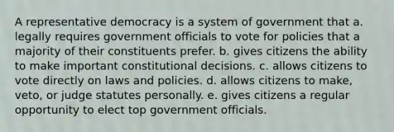 A representative democracy is a system of government that a. legally requires government officials to vote for policies that a majority of their constituents prefer. b. gives citizens the ability to make important constitutional decisions. c. allows citizens to vote directly on laws and policies. d. allows citizens to make, veto, or judge statutes personally. e. gives citizens a regular opportunity to elect top government officials.