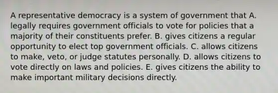 A representative democracy is a system of government that A. legally requires government officials to vote for policies that a majority of their constituents prefer. B. gives citizens a regular opportunity to elect top government officials. C. allows citizens to make, veto, or judge statutes personally. D. allows citizens to vote directly on laws and policies. E. gives citizens the ability to make important military decisions directly.