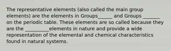 The representative elements (also called the main group elements) are the elements in Groups______ and Groups _______ on the periodic table. These elements are so called because they are the __________elements in nature and provide a wide representation of the elemental and chemical characteristics found in natural systems.