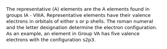 The representative (A) elements are the A elements found in groups IA - VIIIA. Representative elements have their valence electrons in orbitals of either s or p shells. The roman numeral and the letter designation determine the electron configuration. As an example, an element in Group VA has five valence electrons with the configuration s2p3.