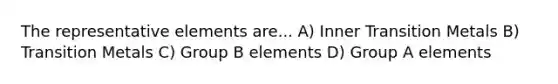 The representative elements are... A) Inner Transition Metals B) Transition Metals C) Group B elements D) Group A elements