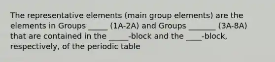 The representative elements (main group elements) are the elements in Groups _____ (1A-2A) and Groups _______ (3A-8A) that are contained in the _____-block and the ____-block, respectively, of <a href='https://www.questionai.com/knowledge/kIrBULvFQz-the-periodic-table' class='anchor-knowledge'>the periodic table</a>