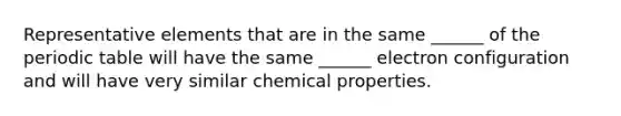 Representative elements that are in the same ______ of the periodic table will have the same ______ electron configuration and will have very similar chemical properties.