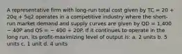 A representative firm with long-run total cost given by TC = 20 + 20q + 5q2 operates in a competitive industry where the short-run market demand and supply curves are given by QD = 1,400 − 40P and QS = − 400 + 20P. If it continues to operate in the long run, its profit-maximizing level of output is: a. 2 units b. 5 units c. 1 unit d. 4 units