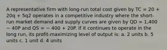 A representative firm with long-run total cost given by TC = 20 + 20q + 5q2 operates in a competitive industry where the short-run market demand and supply curves are given by QD = 1,400 − 40P and QS = − 400 + 20P. If it continues to operate in the long run, its profit-maximizing level of output is: a. 2 units b. 5 units c. 1 unit d. 4 units