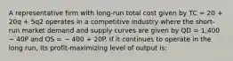 A representative firm with long-run total cost given by TC = 20 + 20q + 5q2 operates in a competitive industry where the short-run market demand and supply curves are given by QD = 1,400 − 40P and QS = − 400 + 20P. If it continues to operate in the long run, its profit-maximizing level of output is: