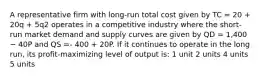 A representative firm with long-run total cost given by TC = 20 + 20q + 5q2 operates in a competitive industry where the short-run market demand and supply curves are given by QD = 1,400 − 40P and QS =- 400 + 20P. If it continues to operate in the long run, its profit-maximizing level of output is: 1 unit 2 units 4 units 5 units