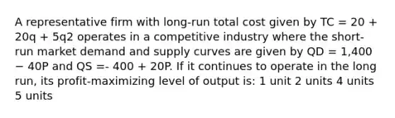 A representative firm with long-run total cost given by TC = 20 + 20q + 5q2 operates in a competitive industry where the short-run market demand and supply curves are given by QD = 1,400 − 40P and QS =- 400 + 20P. If it continues to operate in the long run, its profit-maximizing level of output is: 1 unit 2 units 4 units 5 units