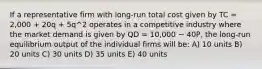 If a representative firm with long-run total cost given by TC = 2,000 + 20q + 5q^2 operates in a competitive industry where the market demand is given by QD = 10,000 − 40P, the long-run equilibrium output of the individual firms will be: A) 10 units B) 20 units C) 30 units D) 35 units E) 40 units