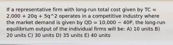 If a representative firm with long-run total cost given by TC = 2,000 + 20q + 5q^2 operates in a competitive industry where the market demand is given by QD = 10,000 − 40P, the long-run equilibrium output of the individual firms will be: A) 10 units B) 20 units C) 30 units D) 35 units E) 40 units