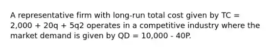 A representative firm with long-run total cost given by TC = 2,000 + 20q + 5q2 operates in a competitive industry where the market demand is given by QD = 10,000 - 40P.