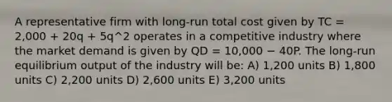 A representative firm with long-run total cost given by TC = 2,000 + 20q + 5q^2 operates in a competitive industry where the market demand is given by QD = 10,000 − 40P. The long-run equilibrium output of the industry will be: A) 1,200 units B) 1,800 units C) 2,200 units D) 2,600 units E) 3,200 units