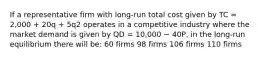 If a representative firm with long-run total cost given by TC = 2,000 + 20q + 5q2 operates in a competitive industry where the market demand is given by QD = 10,000 − 40P, in the long-run equilibrium there will be: 60 firms 98 firms 106 firms 110 firms