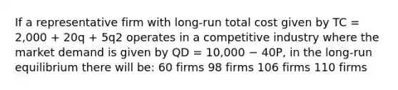 If a representative firm with long-run total cost given by TC = 2,000 + 20q + 5q2 operates in a competitive industry where the market demand is given by QD = 10,000 − 40P, in the long-run equilibrium there will be: 60 firms 98 firms 106 firms 110 firms