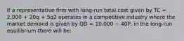 If a representative firm with long-run total cost given by TC = 2,000 + 20q + 5q2 operates in a competitive industry where the market demand is given by QD = 10,000 − 40P, in the long-run equilibrium there will be: