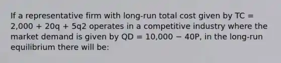 If a representative firm with long-run total cost given by TC = 2,000 + 20q + 5q2 operates in a competitive industry where the market demand is given by QD = 10,000 − 40P, in the long-run equilibrium there will be: