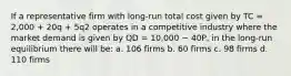 If a representative firm with long-run total cost given by TC = 2,000 + 20q + 5q2 operates in a competitive industry where the market demand is given by QD = 10,000 − 40P, in the long-run equilibrium there will be: a. 106 firms b. 60 firms c. 98 firms d. 110 firms