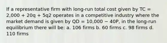 If a representative firm with long-run total cost given by TC = 2,000 + 20q + 5q2 operates in a competitive industry where the market demand is given by QD = 10,000 − 40P, in the long-run equilibrium there will be: a. 106 firms b. 60 firms c. 98 firms d. 110 firms