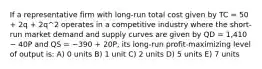 If a representative firm with long-run total cost given by TC = 50 + 2q + 2q^2 operates in a competitive industry where the short-run market demand and supply curves are given by QD = 1,410 − 40P and QS = −390 + 20P, its long-run profit-maximizing level of output is: A) 0 units B) 1 unit C) 2 units D) 5 units E) 7 units