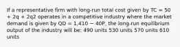 If a representative firm with long-run total cost given by TC = 50 + 2q + 2q2 operates in a competitive industry where the market demand is given by QD = 1,410 − 40P, the long-run equilibrium output of the industry will be: 490 units 530 units 570 units 610 units