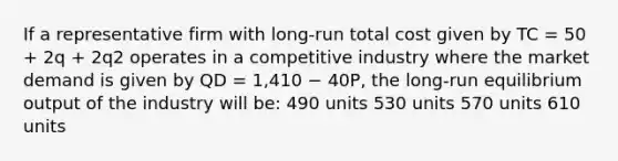 If a representative firm with long-run total cost given by TC = 50 + 2q + 2q2 operates in a competitive industry where the market demand is given by QD = 1,410 − 40P, the long-run equilibrium output of the industry will be: 490 units 530 units 570 units 610 units