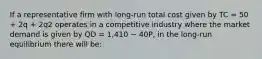 If a representative firm with long-run total cost given by TC = 50 + 2q + 2q2 operates in a competitive industry where the market demand is given by QD = 1,410 − 40P, in the long-run equilibrium there will be: