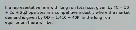 If a representative firm with long-run total cost given by TC = 50 + 2q + 2q2 operates in a competitive industry where the market demand is given by QD = 1,410 − 40P, in the long-run equilibrium there will be: