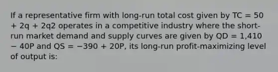 If a representative firm with long-run total cost given by TC = 50 + 2q + 2q2 operates in a competitive industry where the short-run market demand and supply curves are given by QD = 1,410 − 40P and QS = −390 + 20P, its long-run profit-maximizing level of output is: