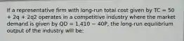 If a representative firm with long-run total cost given by TC = 50 + 2q + 2q2 operates in a competitive industry where the market demand is given by QD = 1,410 − 40P, the long-run equilibrium output of the industry will be: