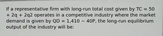 If a representative firm with long-run total cost given by TC = 50 + 2q + 2q2 operates in a competitive industry where the market demand is given by QD = 1,410 − 40P, the long-run equilibrium output of the industry will be: