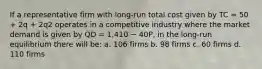 If a representative firm with long-run total cost given by TC = 50 + 2q + 2q2 operates in a competitive industry where the market demand is given by QD = 1,410 − 40P, in the long-run equilibrium there will be: a. 106 firms b. 98 firms c. 60 firms d. 110 firms