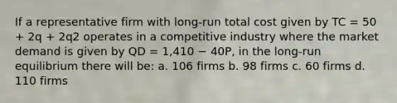 If a representative firm with long-run total cost given by TC = 50 + 2q + 2q2 operates in a competitive industry where the market demand is given by QD = 1,410 − 40P, in the long-run equilibrium there will be: a. 106 firms b. 98 firms c. 60 firms d. 110 firms