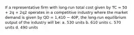 If a representative firm with long-run total cost given by TC = 50 + 2q + 2q2 operates in a competitive industry where the market demand is given by QD = 1,410 − 40P, the long-run equilibrium output of the industry will be: a. 530 units b. 610 units c. 570 units d. 490 units