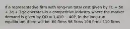 If a representative firm with long-run total cost given by TC = 50 + 2q + 2q2 operates in a competitive industry where the market demand is given by QD = 1,410 − 40P, in the long-run equilibrium there will be: 60 firms 98 firms 106 firms 110 firms