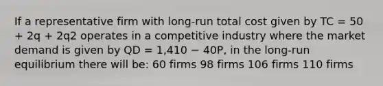 If a representative firm with long-run total cost given by TC = 50 + 2q + 2q2 operates in a competitive industry where the market demand is given by QD = 1,410 − 40P, in the long-run equilibrium there will be: 60 firms 98 firms 106 firms 110 firms