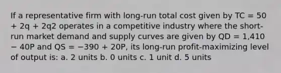 If a representative firm with long-run total cost given by TC = 50 + 2q + 2q2 operates in a competitive industry where the short-run market demand and supply curves are given by QD = 1,410 − 40P and QS = −390 + 20P, its long-run profit-maximizing level of output is: a. 2 units b. 0 units c. 1 unit d. 5 units