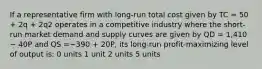 If a representative firm with long-run total cost given by TC = 50 + 2q + 2q2 operates in a competitive industry where the short-run market demand and supply curves are given by QD = 1,410 − 40P and QS =−390 + 20P, its long-run profit-maximizing level of output is: 0 units 1 unit 2 units 5 units