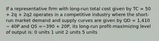 If a representative firm with long-run total cost given by TC = 50 + 2q + 2q2 operates in a competitive industry where the short-run market demand and supply curves are given by QD = 1,410 − 40P and QS =−390 + 20P, its long-run profit-maximizing level of output is: 0 units 1 unit 2 units 5 units