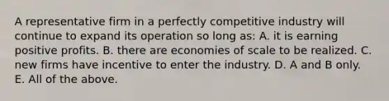 A representative firm in a perfectly competitive industry will continue to expand its operation so long​ as: A. it is earning positive profits. B. there are economies of scale to be realized. C. new firms have incentive to enter the industry. D. A and B only. E. All of the above.