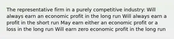 The representative firm in a purely competitive industry: Will always earn an economic profit in the long run Will always earn a profit in the short run May earn either an economic profit or a loss in the long run Will earn zero economic profit in the long run