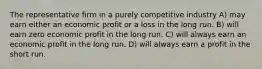 The representative firm in a purely competitive industry A) may earn either an economic profit or a loss in the long run. B) will earn zero economic profit in the long run. C) will always earn an economic profit in the long run. D) will always earn a profit in the short run.