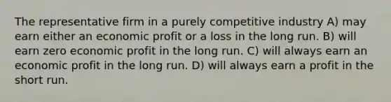 The representative firm in a purely competitive industry A) may earn either an economic profit or a loss in the long run. B) will earn zero economic profit in the long run. C) will always earn an economic profit in the long run. D) will always earn a profit in the short run.