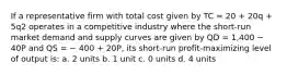 If a representative firm with total cost given by TC = 20 + 20q + 5q2 operates in a competitive industry where the short-run market demand and supply curves are given by QD = 1,400 − 40P and QS = − 400 + 20P, its short-run profit-maximizing level of output is: a. 2 units b. 1 unit c. 0 units d. 4 units