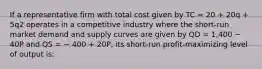 If a representative firm with total cost given by TC = 20 + 20q + 5q2 operates in a competitive industry where the short-run market demand and supply curves are given by QD = 1,400 − 40P and QS = − 400 + 20P, its short-run profit-maximizing level of output is: