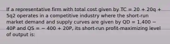 If a representative firm with total cost given by TC = 20 + 20q + 5q2 operates in a competitive industry where the short-run market demand and supply curves are given by QD = 1,400 − 40P and QS = − 400 + 20P, its short-run profit-maximizing level of output is: