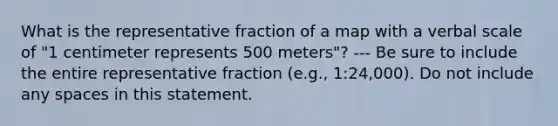 What is the representative fraction of a map with a verbal scale of "1 centimeter represents 500 meters"? --- Be sure to include the entire representative fraction (e.g., 1:24,000). Do not include any spaces in this statement.