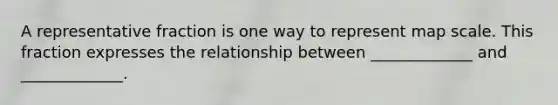 A representative fraction is one way to represent map scale. This fraction expresses the relationship between _____________ and _____________.