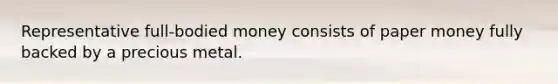 Representative full-bodied money consists of paper money fully backed by a precious metal.