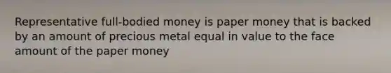 Representative full-bodied money is paper money that is backed by an amount of precious metal equal in value to the face amount of the paper money