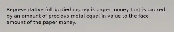 Representative full-bodied money is paper money that is backed by an amount of precious metal equal in value to the face amount of the paper money.